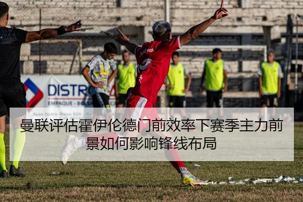 曼联评估霍伊伦德门前效率下赛季主力前景如何影响锋线布局
